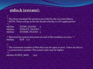 stdio.h (extrato):
/*
 * The three standard file pointers provided by the run time library.
 * NOTE: These will go to the bit-bucket silently in GUI applications!
 */
#define       STDIN_FILENO 0
#define       STDOUT_FILENO 1
#define       STDERR_FILENO 2

/* Returned by various functions on end of file condition or error. */
#define      EOF (-1)

/*
 * The maximum number of files that may be open at once. I have set this to
 * a conservative number. The actual value may be higher.
 */
#define FOPEN_MAX          (20)
 