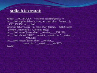 stdio.h (extrato):
#ifndef __NO_ISOCEXT /* externs in libmingwex.a */
int __cdecl snprintf(char* s, size_t n, const char* format, ...);
__CRT_INLINE int __cdecl
vsnprintf (char* s, size_t n, const char* format, __VALIST arg)
 { return _vsnprintf ( s, n, format, arg); }
int __cdecl vscanf (const char * __restrict__, __VALIST);
int __cdecl vfscanf (FILE * __restrict__, const char * __restrict__,
                 __VALIST);
int __cdecl vsscanf (const char * __restrict__,
                 const char * __restrict__, __VALIST);
#endif
 