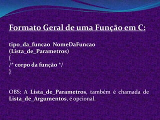 Formato Geral de uma Função em C:

tipo_da_funcao NomeDaFuncao
(Lista_de_Parametros)
{
/* corpo da função */
}


OBS: A Lista_de_Parametros, também é chamada de
Lista_de_Argumentos, é opcional.
 