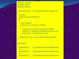 #include <conio.h>
#include <dos.h>
#include <stdio.h>

void EsperaEnter() // Definição da função "EsperaEnter"
{
  int tecla;
  printf("Pressione ENTERn");
  do
  {
     tecla = getch();
     if (tecla !=13) // Se não for ENTER
     {
        sound(700); // Ativa a emissão de um BEEP
        delay(10); // Mantém a emissão do som por 10 ms
        nosound(); // Para de emitir o som
     }
  } while(tecla != 13); // 13 é o codigo ASCII do ENTER
}

void main()
{
  EsperaEnter();     // Chamada da função definida antes
  // ...........
  EsperaEnter();     // Chamada da função definida antes
  // ...........
  EsperaEnter();     // Chamada da função definida antes
}
 