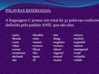 PALAVRAS RESERVADAS:

A linguagem C possui um total de 32 palavras conforme
definido pelo padrão ANSI, que são elas:

   •auto       •double    •int        •struct
   •break      •else      •long       •switch
   •case       •enum      •register   •typedef
   •char       •extern    •return     •union
   •const      •float     •short      •unsigned
   •continue   •for       •signed     •void
   •default    •goto      •sizeof     •volatile
   •do         •if        •static     •while
 