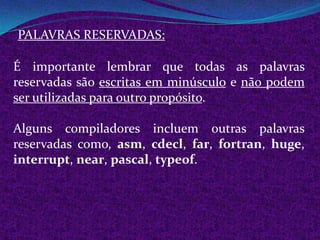 PALAVRAS RESERVADAS:

É importante lembrar que todas as palavras
reservadas são escritas em minúsculo e não podem
ser utilizadas para outro propósito.

Alguns compiladores incluem outras palavras
reservadas como, asm, cdecl, far, fortran, huge,
interrupt, near, pascal, typeof.
 