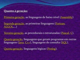 Quanto à geração:

Primeira geração, as linguagens de baixo nível (Assembly)

Segunda geração, as primeiras linguagens (Fortran,
ALGOL,...)

Terceira geração, as procedurais e estruturadas (Pascal, C).

Quarta geração, linguagens que geram programas em outras
linguagens (Java, C++), linguagens de consulta (SQL).

Quinta geração, linguagens lógicas (Prolog).
 