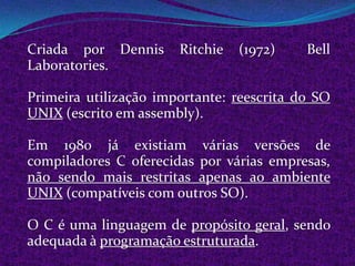 Criada por Dennis      Ritchie   (1972)    Bell
Laboratories.

Primeira utilização importante: reescrita do SO
UNIX (escrito em assembly).

Em 1980 já existiam várias versões de
compiladores C oferecidas por várias empresas,
não sendo mais restritas apenas ao ambiente
UNIX (compatíveis com outros SO).

O C é uma linguagem de propósito geral, sendo
adequada à programação estruturada.
 