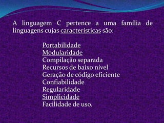 A linguagem C pertence a uma família de
linguagens cujas características são:

        Portabilidade
        Modularidade
        Compilação separada
        Recursos de baixo nível
        Geração de código eficiente
        Confiabilidade
        Regularidade
        Simplicidade
        Facilidade de uso.
 