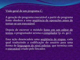 Visão geral de um programa C:

A geração do programa executável a partir do programa
fonte obedece a uma seqüência de operações antes de
tornar-se um executável.

Depois de escrever o módulo fonte em um editor de
textos, o programador aciona o compilador (p. ex. gcc).

Essa ação desencadeia uma seqüência de etapas, cada
qual traduzindo a codificação do usuário para uma
forma de linguagem de nível inferior, que termina com
o executável criado pelo lincador.
 