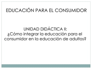 EDUCACIÓN PARA EL CONSUMIDOR UNIDAD DIDÁCTICA II: ¿Cómo integrar la educación para el  consumidor en la educación de adultos? 