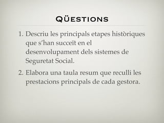 Qüestions
1. Descriu les principals etapes històriques
   que s’han succeït en el
   desenvolupament dels sistemes de
   Seguretat Social.
2. Elabora una taula resum que reculli les
   prestacions principals de cada gestora.
 