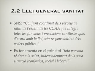 2.2 Llei general sanitat

• SNS: “Conjunt coordinat dels serveis de
  salut de l’estat i de les CCAA que integra
  totes les funcions i prestacions sanitàries que,
  d’acord amb la llei, són responsabilitat dels
  poders públics.”
• Es fonamenta en el principi “tota persona
  té dret a la salut, independenment de la seva
  situació econòmica, social i laboral”
 
