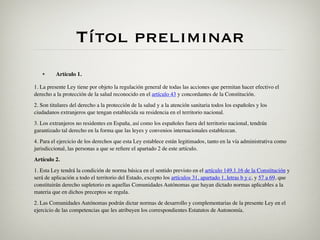 Títol preliminar
   •      Artículo 1.

1. La presente Ley tiene por objeto la regulación general de todas las acciones que permitan hacer efectivo el
derecho a la protección de la salud reconocido en el artículo 43 y concordantes de la Constitución.
2. Son titulares del derecho a la protección de la salud y a la atención sanitaria todos los españoles y los
ciudadanos extranjeros que tengan establecida su residencia en el territorio nacional.
3. Los extranjeros no residentes en España, así como los españoles fuera del territorio nacional, tendrán
garantizado tal derecho en la forma que las leyes y convenios internacionales establezcan.
4. Para el ejercicio de los derechos que esta Ley establece están legitimados, tanto en la vía administrativa como
jurisdiccional, las personas a que se reﬁere el apartado 2 de este artículo.
Artículo 2.
1. Esta Ley tendrá la condición de norma básica en el sentido previsto en el artículo 149.1.16 de la Constitución y
será de aplicación a todo el territorio del Estado, excepto los artículos 31, apartado 1, letras b y c, y 57 a 69, que
constituirán derecho supletorio en aquellas Comunidades Autónomas que hayan dictado normas aplicables a la
materia que en dichos preceptos se regula.
2. Las Comunidades Autónomas podrán dictar normas de desarrollo y complementarias de la presente Ley en el
ejercicio de las competencias que les atribuyen los correspondientes Estatutos de Autonomía.
 