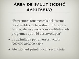 Àrea de salut (Regió
        sanitària)

  “Estructures fonamentals del sistema,
  responsables de la gestió unitària dels
  centres, de les prestacions sanitàries i els
  programes que s’hi desenvolupen”
• És delimitada per diversos factors
  (200.000-250.000 hab.)
• Atenció tant primària con secundària
 