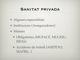Sanitat privada

• Algunes especialitats
• Institucions (Asseguradores)
• Mutues
 • Obligatòries (MUFACE, MUGEJU,
   ISFAS)
 • Accidents de treball (ASEPEYO,
   MAPRE...)
 