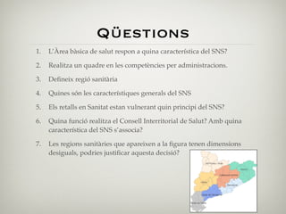 Qüestions
1.   L’Àrea bàsica de salut respon a quina característica del SNS?

2.   Realitza un quadre en les competències per administracions.

3.   Deﬁneix regió sanitària

4.   Quines són les característiques generals del SNS

5.   Els retalls en Sanitat estan vulnerant quin principi del SNS?

6.   Quina funció realitza el Consell Interritorial de Salut? Amb quina
     característica del SNS s’associa?

7.   Les regions sanitàries que apareixen a la ﬁgura tenen dimensions
     desiguals, podries justiﬁcar aquesta decisió?
 