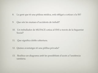 8.   La gent que té una pòlissa mèdica, està obligat a cotizar a la SS?


9.   Que són les mutues d’accidents de treball?


10. Un treballador de MUFACE cotiza al SNS a través de la Seguretat
    Social?


11. Que signiﬁca doble cobertura.


12. Quines avantatges té una pòllisa privada?


13. Realitza un diagrama amb les possiblitats d’accés a l’assitència
    sanitària.
 