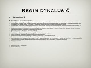 Regim d’inclusió
•       Regimen General

1.   Estarán incluidos en este régimen, entre otros:
◦    Los trabajadores españoles por cuenta ajena de la industria y los servicios y asimilados a los mismos que ejerzan normalmente su actividad en territorio nacional.
◦    Los trabajadores por cuenta ajena y los socios trabajadores de sociedades mercantiles capitalistas, aún cuando sean miembros de su órgano de administración, si el
     desempeño de este cargo no conlleva la realización de las funciones de dirección y gerencia de la sociedad ni posean su control.
◦    Los trabajadores españoles no residentes en territorio nacional, en determinados supuestos (funcionarios o empleados de organismos internacionales, españoles no
     funcionarios contratados al servicio de la Administración española en el extranjero, etc.)
◦    Los extranjeros con permiso de residencia y de trabajo en España que trabajen por cuenta ajena en la industria y los servicios y ejerzan su actividad en territorio
     nacional.Los trabajadores comunitarios no necesitan permiso de trabajo.
◦    Personal (funcionario o laboral) de la Administración Local.
◦    Los conductores de vehículos de turismo al servicio de particulares.
◦    El personal civil no funcionario, dependiente de organismos, servicios o entidades del Estado.
◦    Laicos o seglares que presten servicios retribuidos en instituciones eclesiásticas.
◦    Las personas que presten servicios retribuidos en entidades o instituciones de carácter benéﬁco social.
◦    Personal contratado al servicio de Notarías, Registros de la Propiedad y demás oﬁcinas o centros similares.
◦    Funcionarios en prácticas que aspiren a incorporarse a Cuerpos o Escalas de funcionarios que no estén sujetos al Régimen de Clases Pasivas y los altos cargos de las
     Administraciones Públicas que no sean funcionarios, así como los funcionarios de nuevo ingreso de las Comunidades Autónomas.
◦    Profesionales taurinos.
◦    Artistas


◦    Familiares a cargo de los anteriores
◦    Huérfanos absolutos
 