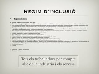 Regim d’inclusió
•       Regimen General

1.   Estarán incluidos en este régimen, entre otros:
◦    Los trabajadores españoles por cuenta ajena de la industria y los servicios y asimilados a los mismos que ejerzan normalmente su actividad en territorio nacional.
◦    Los trabajadores por cuenta ajena y los socios trabajadores de sociedades mercantiles capitalistas, aún cuando sean miembros de su órgano de administración, si el
     desempeño de este cargo no conlleva la realización de las funciones de dirección y gerencia de la sociedad ni posean su control.
◦    Los trabajadores españoles no residentes en territorio nacional, en determinados supuestos (funcionarios o empleados de organismos internacionales, españoles no
     funcionarios contratados al servicio de la Administración española en el extranjero, etc.)
◦    Los extranjeros con permiso de residencia y de trabajo en España que trabajen por cuenta ajena en la industria y los servicios y ejerzan su actividad en territorio
     nacional.Los trabajadores comunitarios no necesitan permiso de trabajo.
◦    Personal (funcionario o laboral) de la Administración Local.
◦    Los conductores de vehículos de turismo al servicio de particulares.
◦    El personal civil no funcionario, dependiente de organismos, servicios o entidades del Estado.
◦    Laicos o seglares que presten servicios retribuidos en instituciones eclesiásticas.
◦    Las personas que presten servicios retribuidos en entidades o instituciones de carácter benéﬁco social.
◦    Personal contratado al servicio de Notarías, Registros de la Propiedad y demás oﬁcinas o centros similares.
◦    Funcionarios en prácticas que aspiren a incorporarse a Cuerpos o Escalas de funcionarios que no estén sujetos al Régimen de Clases Pasivas y los altos cargos de las
     Administraciones Públicas que no sean funcionarios, así como los funcionarios de nuevo ingreso de las Comunidades Autónomas.
◦    Profesionales taurinos.
◦    Artistas


◦    Familiares a cargo de los anteriores
◦    Huérfanos absolutos




                        Tots els treballadors per compte
                         aliè de la indústria i els serveis
 
