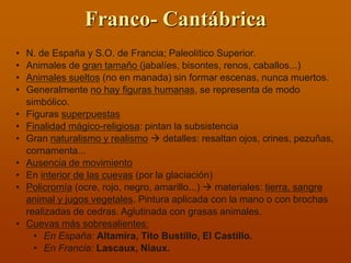 Franco- Cantábrica 
•N. de España y S.O. de Francia; Paleolítico Superior. 
•Animales de gran tamaño (jabalíes, bisontes, renos, caballos...) 
•Animales sueltos (no en manada) sin formar escenas, nunca muertos. 
•Generalmente no hay figuras humanas, se representa de modo simbólico. 
•Figuras superpuestas 
•Finalidad mágico-religiosa: pintan la subsistencia 
•Gran naturalismo y realismo  detalles: resaltan ojos, crines, pezuñas, cornamenta... 
•Ausencia de movimiento 
•En interior de las cuevas (por la glaciación) 
•Policromía (ocre, rojo, negro, amarillo...)  materiales: tierra, sangre animal y jugos vegetales. Pintura aplicada con la mano o con brochas realizadas de cedras. Aglutinada con grasas animales. 
•Cuevas más sobresalientes: 
•En España: Altamira, Tito Bustillo, El Castillo. 
•En Francia: Lascaux, Niaux.  