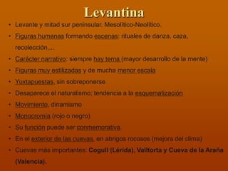 Levantina 
•Levante y mitad sur peninsular. Mesolítico-Neolítico. 
•Figuras humanas formando escenas: rituales de danza, caza, recolección,... 
•Carácter narrativo: siempre hay tema (mayor desarrollo de la mente) 
•Figuras muy estilizadas y de mucha menor escala 
•Yuxtapuestas, sin sobreponerse 
•Desaparece el naturalismo; tendencia a la esquematización 
•Movimiento, dinamismo 
•Monocromía (rojo o negro) 
•Su función puede ser conmemorativa. 
•En el exterior de las cuevas, en abrigos rocosos (mejora del clima) 
•Cuevas más importantes: Cogull (Lérida), Valltorta y Cueva de la Araña (Valencia).  