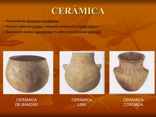 CERÁMICA 
Necesidad de almacenar excedentes 
Primero realizada a mano y después empleando el torno alfarero 
Decoración siempre geométrica  culto al sol (sociedad agrícola) 
CERÁMICA CORDADA 
CERÁMICA LISA 
CERÁMICA LISA 
CERÁMICA DE BANDAS  