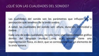 ¿QUÉ SON LAS CUALIDADES DEL SONIDO? 
• Las cualidades del sonido son los parámetros que influyen en la 
percepción que tenemos de la onda sonora. 
• A saber, las cualidades del sonido son: altura, duración, intensidad y 
timbre. 
• Cada una de estas cualidades, no sólo tiene una representación gráfica 
dentro del lenguaje musical, sino que además tiene una 
representación física, es decir, que se corresponde con un elemento de 
la onda sonora. 
 