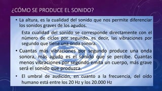 ¿CÓMO SE PRODUCE EL SONIDO? 
• La altura, es la cualidad del sonido que nos permite diferenciar 
los sonidos graves de los agudos. 
Esta cualidad del sonido se corresponde directamente con el 
número de ciclos por segundo, es decir, las vibraciones por 
segundo que tiene una onda sonora. 
• Cuantas más vibraciones por segundo produce una onda 
sonora, más agudo es el sonido que se percibe. Cuantas 
menos vibraciones por segundo emita un cuerpo, más grave 
será el sonido que produzca. 
• El umbral de audición, en cuanto a la frecuencia, del oído 
humano está entre los 20 Hz y los 20.000 Hz 
 
