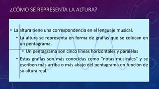 ¿CÓMO SE REPRESENTA LA ALTURA? 
• La altura tiene una correspondencia en el lenguaje musical. 
• La altura se representa en forma de grafías que se colocan en 
un pentagrama. 
• Un pentagrama son cinco líneas horizontales y paralelas 
• Estas grafías son más conocidas como “notas musicales” y se 
escriben más arriba o más abajo del pentagrama en función de 
su altura real. 
 