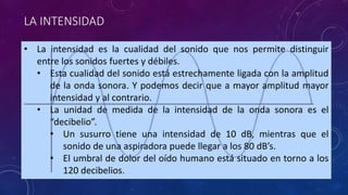 LA INTENSIDAD 
• La intensidad es la cualidad del sonido que nos permite distinguir 
entre los sonidos fuertes y débiles. 
• Esta cualidad del sonido está estrechamente ligada con la amplitud 
de la onda sonora. Y podemos decir que a mayor amplitud mayor 
intensidad y al contrario. 
• La unidad de medida de la intensidad de la onda sonora es el 
“decibelio”. 
• Un susurro tiene una intensidad de 10 dB, mientras que el 
sonido de una aspiradora puede llegar a los 80 dB’s. 
• El umbral de dolor del oído humano está situado en torno a los 
120 decibelios. 
 