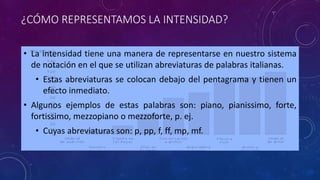 ¿CÓMO REPRESENTAMOS LA INTENSIDAD? 
• La intensidad tiene una manera de representarse en nuestro sistema 
de notación en el que se utilizan abreviaturas de palabras italianas. 
• Estas abreviaturas se colocan debajo del pentagrama y tienen un 
efecto inmediato. 
• Algunos ejemplos de estas palabras son: piano, pianissimo, forte, 
fortissimo, mezzopiano o mezzoforte, p. ej. 
• Cuyas abreviaturas son: p, pp, f, ff, mp, mf. 
 