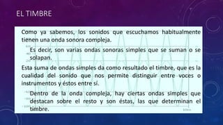 EL TIMBRE 
• Como ya sabemos, los sonidos que escuchamos habitualmente 
tienen una onda sonora compleja. 
• Es decir, son varias ondas sonoras simples que se suman o se 
solapan. 
• Esta suma de ondas simples da como resultado el timbre, que es la 
cualidad del sonido que nos permite distinguir entre voces o 
instrumentos y éstos entre sí. 
• Dentro de la onda compleja, hay ciertas ondas simples que 
destacan sobre el resto y son éstas, las que determinan el 
timbre. 
 