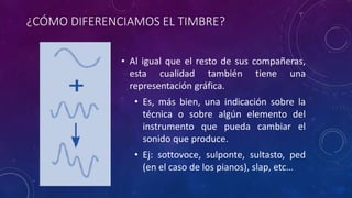 ¿CÓMO DIFERENCIAMOS EL TIMBRE? 
• Al igual que el resto de sus compañeras, 
esta cualidad también tiene una 
representación gráfica. 
• Es, más bien, una indicación sobre la 
técnica o sobre algún elemento del 
instrumento que pueda cambiar el 
sonido que produce. 
• Ej: sottovoce, sulponte, sultasto, ped 
(en el caso de los pianos), slap, etc… 
 