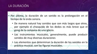 LA DURACIÓN 
• Por último, la duración de un sonido es la prolongación en el 
tiempo de la onda sonora. 
• De manera natural hay sonidos que son más largos que otros, 
por ejemplo el chasquido de los dedos es más breve que el 
gong de la campana de una iglesia. 
• Los instrumentos musicales, generalmente, puede producir 
sonidos de muy diversas duraciones 
• Los elementos que determinan la duración de los sonidos en la 
práctica musical, son las figuras musicales. 
 