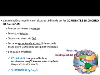 • Fuertes corrientes de viento
• Estructura tubular
• Circulan en dirección O-E
• Entre los 9 - 15 km de altitud (diferencia de
altura entre las tropopausas polar y tropical)
• 2 en cada hemisferio:
 POLAR (60º)  responsable de la
circulación atmosférica en la zona templada
(la que afecta a España!!!)
 SUBTROPICAL (30º-45º)
 La circulación atmosférica en altura está dirigida por las CORRIENTES EN CHORRO
(JET STREAM):
 