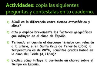 1) ¿Cuál es la diferencia entre tiempo atmosférico y
clima?
2) Cita y explica brevemente los factores geográficos
que influyen en el clima de España.
3) Teniendo en cuenta el descenso térmico con relación
a la altura, si en Santa Cruz de Tenerife (35m) la
temperatura es de 20ºC, ¿cuántos grados habrá en
la cima del Teide (3,718m)?
4) Explica cómo influye la corriente en chorro sobre el
tiempo en España.
 