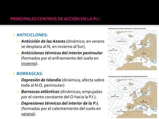PRINCIPALESCENTROS DE ACCIÓN EN LA P.I.:
▪ ANTICICLONES:
o Anticiclón de las Azores (dinámico; en verano
se desplaza al N, en invierno al Sur).
o Anticiclones térmicos del interior peninsular
(formados por el enfriamiento del suelo en
invierno).
▪ BORRASCAS:
o Depresión de Islandia (dinámica; afecta sobre
todo al N.O. peninsular)
o Borrascas atlánticas (dinámicas; empujadas
por el viento constante del O hacia la P.I.).
o Depresiones térmicas del interior de la P.I.
(formadas por el calentamiento del suelo en
verano).
 