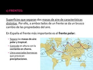 c) FRENTES:
Superficies que separan dos masas de aire de características
distintas. Por ello, a ambos lados de un frente se da un brusco
cambio de las propiedades del aire.
En España el frente más importante es el frente polar:
• Separa las masas de aire
polar y tropical.
• Coincide en altura con la
corriente en chorro.
• Lleva asociadas borrascas
que provocan
precipitaciones.
 