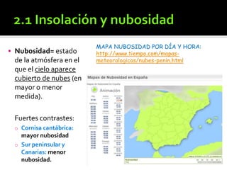  Nubosidad= estado
de la atmósfera en el
que el cielo aparece
cubierto de nubes (en
mayor o menor
medida).
Fuertes contrastes:
o Cornisa cantábrica:
mayor nubosidad
o Sur peninsular y
Canarias: menor
nubosidad.
MAPA NUBOSIDAD POR DÍA Y HORA:
http://www.tiempo.com/mapas-
meteorologicos/nubes-penin.html
 