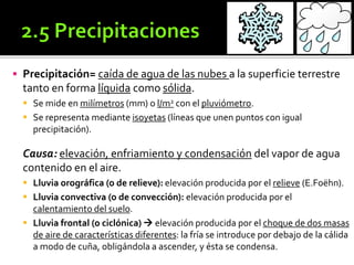  Precipitación= caída de agua de las nubes a la superficie terrestre
tanto en forma líquida como sólida.
 Se mide en milímetros (mm) o l/m2 con el pluviómetro.
 Se representa mediante isoyetas (líneas que unen puntos con igual
precipitación).
Causa: elevación, enfriamiento y condensación del vapor de agua
contenido en el aire.
 Lluvia orográfica (o de relieve): elevación producida por el relieve (E.Foëhn).
 Lluvia convectiva (o de convección): elevación producida por el
calentamiento del suelo.
 Lluvia frontal (o ciclónica)  elevación producida por el choque de dos masas
de aire de características diferentes: la fría se introduce por debajo de la cálida
a modo de cuña, obligándola a ascender, y ésta se condensa.
 