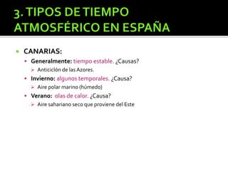  CANARIAS:
 Generalmente: tiempo estable. ¿Causas?
 Anticiclón de las Azores.
 Invierno: algunos temporales. ¿Causa?
 Aire polar marino (húmedo)
 Verano: olas de calor. ¿Causa?
 Aire sahariano seco que proviene del Este
 