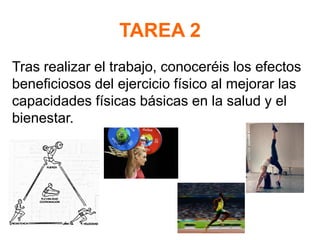 TAREA 2
Tras realizar el trabajo, conoceréis los efectos
beneficiosos del ejercicio físico al mejorar las
capacidades físicas básicas en la salud y el
bienestar.
 