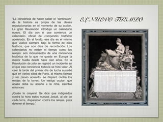 “La conciencia de hacer saltar el “continuum”
de la historia es propia de las clases
                                                  EL NUEVO TIEMPO
revolucionarias en el momento de su acción.
La gran Revolución introdujo un calendario
nuevo. El día con el que comienza un
calendario oficial de compendio histórico
acelerado. En el fondo, ese día es el mismo
que vuelve siempre bajo la forma de días
festivos, que son días de recordación. Los
calendarios no miden el tiempo como los
relojes: son monumentos de una conciencia
histórica de la que no queda en Europa la
menor huella desde hace cien años. En la
Revolución de julio se registró un incidente en
el que esa conciencia todavía se hizo valer. Al
caer la tarde del primer día de lucha sucedió
que en varios sitios de Paris, al mismo tiempo
y sin previo acuerdo, se disparó contra los
relojes de la torres. Un testigo ocular, que
acaso deba su acierto a la rima, escribió
entonces:

¡Quién lo creyera! Se dice que indignados
contra la hora estos nuevos Josué, al pie de
cada torre, disparaban contra los relojes, para
detener el tiempo.”  
 