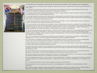 Los Artículos de La Declaració n Universal de los Derechos del Hombre y del Ciudadano son los siguientes:
I. Los hombres nacen y permanecen libres e iguales en cuanto a sus derechos. Las distinciones civiles só lo podrá fundarse en la
                                                                                                                 n
utilidad pública.
II. La finalidad de toda asociació n política es la conservació n de los derechos naturales e imprescriptibles del hombre. Esos
derechos son la libertad, la propiedad, la seguridad y la resistencia a la opresió n.
III. La fuente de toda soberanía reside esencialmente en la Nació n; ningú individuo ni ninguna corporació n pueden ser revestidos
                                                                          n
de autoridad alguna que no emane directamente de ella.
IV. La libertad consiste en poder hacer todo aquello que no cause perjuicio a los demá El ejercicio de los derechos naturales de
                                                                                      s.
cada hombre, no tiene otros límites que los que garantizan a los demá miembros de la sociedad el disfrute de los mismos derechos.
                                                                     s
Estos límites só lo pueden ser determinados por la ley.
V. La ley só lo puede prohibir las acciones que son perjudiciales a la sociedad. Lo que no estáprohibido por la ley no puede ser
impedido. Nadie puede verse obligado a aquello que la ley no ordena.
VI. La ley es expresió n de la voluntad de la comunidad. Todos los ciudadanos tienen derecho a colaborar en su formació n, sea
personalmente, sea por medio de sus representantes. Debe ser igual para todos, sea para proteger o para castigar. Siendo todos los
ciudadanos iguales ante ella, todos son igualmente elegibles para todos los honores, colocaciones y empleos, conforme a sus
distintas capacidades, sin ninguna otra distinció n que la creada por sus virtudes y conocimientos.
VII. Ningú hombre puede ser acusado, arrestado y mantenido en confinamiento, excepto en los casos determinados por la ley, y de
           n
acuerdo con las formas por é sta prescritas. Todo aqué l que promueva, solicite, ejecute o haga que sean ejecutadas ó rdenes
arbitrarias, debe ser castigado, y todo ciudadano requerido o aprehendido por virtud de la ley debe obedecer inmediatamente, y se
hace culpable si ofrece resistencia.
VIII. La ley no debe imponer otras penas que aqué llas que son estrictamente y evidentemente necesarias; y nadie puede ser
castigado sino en virtud de una ley promulgada con anterioridad a la ofensa y legalmente aplicada.
IX. Todo hombre es considerado inocente hasta que ha sido declarado convicto. Si se estima que su arresto es indispensable,
cualquier rigor mayor del indispensable para asegurar su persona ha de ser severamente reprimido por la ley.
X. Ningú hombre debe ser molestado por razó n de sus opiniones, ni aun por sus ideas religiosas, siempre que al manifestarlas no
        n
se causen trastornos del orden público establecido por la ley.
XI. Puesto que la libre comunicació n de los pensamientos y opiniones es uno de los má valiosos derechos del hombre, todo
                                                                                      s
ciudadano puede hablar, escribir y publicar libremente, excepto cuando tenga que responder del abuso de esta libertad en los casos
determinados por la ley.
XII. Siendo necesaria una fuerza pública para garantizar los derechos del hombre y del ciudadano, se constituiráesta fuerza en
beneficio de la comunidad, y no para el provecho particular de las personas a las que ha sido confiada.
XIII. Siendo necesaria, para sostener la fuerza pública y subvenir a los gastos de administració n, una contribució n comú é sta debe
                                                                                                                          n,
ser distribuida equitativamente entre los ciudadanos, de acuerdo con sus facultades.
XIV. Todo ciudadano tiene derecho, ya por sí mismo o por su representante, a constatar la necesidad de la contribució n pública, a
consentirla libremente, a comprobar su adjudicació n y a determinar su cuantía, su modo de amillaramiento, su recaudació n y su
duració n.
XV. La sociedad tiene derecho a pedir a todos sus agentes cuentas de su administració n.
XVI. Una sociedad en la que la garantía de los derechos no estáasegurada, ni la separació n de poderes definida, no tiene
Constitució n.
XVII. Siendo inviolable y sagrado el derecho de propiedad, nadie podráser privado de é l, excepto cuando la necesidad pública,
legalmente comprobada, lo exige de manera evidente, y a la condició n de una indemnizació n previa y justa.
 