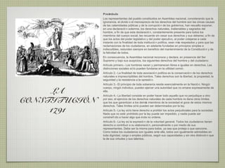 Preámbulo
               Los representantes del pueblo constituidos en Asamblea nacional, considerando que la
               ignorancia, el olvido o el menosprecio de los derechos del hombre son las ú   nicas causas
               de las calamidades pú   blicas y de la corrupció n de los gobiernos, han resuelto exponer,
               en una declaració n solemne, los derechos naturales, inalienables y sagrados del
               hombre, a fin de que esta declaració n, constantemente presente para todos los
               miembros del cuerpo social, les recuerde sin cesar sus derechos y sus deberes; a fin de
               que los actos del poder legislativo y del poder ejecutivo, al poder cotejarse a cada
               instante con la finalidad de toda institució n política, sean má respetados y para que las
                                                                               s
               reclamaciones de los ciudadanos, en adelante fundadas en principios simples e
               indiscutibles, redunden siempre en beneficio del mantenimiento de la Constitució n y de
               la felicidad de todos.
               En consecuencia, la Asamblea nacional reconoce y declara, en presencia del Ser
               Supremo y bajo sus auspicios, los siguientes derechos del hombre y del ciudadano:
               Artículo primero.- Los hombres nacen y permanecen libres e iguales en derechos. Las
               distinciones sociales só lo pueden fundarse en la utilidad común.
               Artículo 2.- La finalidad de toda asociació n política es la conservació n de los derechos
               naturales e imprescriptibles del hombre. Tales derechos son la libertad, la propiedad, la
               seguridad y la resistencia a la opresió n.
               Artículo 3.- El principio de toda soberanía reside esencialmente en la Nació n. Ningún

     LA
               cuerpo, ningú individuo, pueden ejercer una autoridad que no emane expresamente de
                             n
               ella.
               Artículo 4.- La libertad consiste en poder hacer todo aquello que no perjudique a otro:

CONSTITUCIÓN   por eso, el ejercicio de los derechos naturales de cada hombre no tiene otros límites
               que los que garantizan a los demá miembros de la sociedad el goce de estos mismos
                                                   s
               derechos. Tales límites só lo pueden ser determinados por la ley.
     1791      Artículo 5.- La ley só lo tiene derecho a prohibir los actos perjudiciales para la sociedad.
               Nada que no esté prohibido por la ley puede ser impedido, y nadie puede ser
               constreñ ido a hacer algo que é sta no ordene.
               Artículo 6.- La ley es la expresió n de la voluntad general. Todos los ciudadanos tienen
               derecho a contribuir a su elaboració n, personalmente o por medio de sus
               representantes. Debe ser la misma para todos, ya sea que proteja o que sancione.
               Como todos los ciudadanos son iguales ante ella, todos son igualmente admisibles en
               toda dignidad, cargo o empleo pú   blicos, segú sus capacidades y sin otra distinció n que
                                                              n
               la de sus virtudes y sus talentos.
 