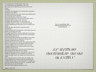 Il n'y aurait pas eu de Révolution. Sans moi.
Il n'y aurait pas eu de République. Sans moi.
Non, vous ne me traînerez pas vers la mort, je suis
vivant !
A jamais !
Le monde nous regardera et se demandera quel genre
d'hommes nous étions.
Ne laissons pas dire que nous n'étions pas meilleurs que
ceux que nous avons chassés.
Nous sommes tous condamnés à mourir.
Je connais cette Cour, c'est moi qui l'ai créée, et j'en
demande pardon à Dieu et aux hommes.
A l'origine, elle devait être, non pas le fléau de
l'humanité, mais un rempart, une dernière instance
contre le déchaînement des fureurs de la brutalité et de           Para ver esta película, debe
la peur.                                                          disponer de QuickTime™ y de
Au lieu de cela, c'est devenu l'assassinat des                           un descompresor .
consciences.
Et ceux qui plus tard nous jugeront, verront bien que moi,
Danton, je n'ai pas voulu cela.
Si je parle aujourd'hui, c'est pour défendre ce que nous
avons réalisé, c'est pour tout ce que nous avons atteint,
et non pour sauver ma vie.
Nous avons brisé la tyrannie des privilèges, nous avons
tué le ver dans le fruit, en abolissant ces pouvoirs
auxquels n'avait droit aucun homme.
Nous avons mis fin au monopole de la naissance et de la
fortune, et cela dans tous ces grands offices de l'État :
dans nos églises, dans nos armées, dans ce vaste
complexe d'artères et de veines qui fait vivre ce corps
magnifique de la France.
Nous avons déclaré que l'homme le plus humble de ce
pays est désormais l'égal des plus grands.                       EL ÚLTIMO
Et cette liberté acquise pour nous-mêmes, nous l'avons
offerte aux esclaves, et nous confions au monde la
mission de bâtir l'avenir sur l'espoir que nous avons fait
                                                               DISCURSO DE DE
                                                                  DANTON
naître.
Ceci, c'est plus qu'une victoire dans une bataille, plus
que les épées et les canons et tous les escadrons de
cavalerie de l'Europe, et cette inspiration, ce souffle pour
tous les hommes, partout, en tout lieu, cet appétit, cette
soif, jamais on ne pourra l'étouffer.
Nos vies n'auront pas été vécues en vain.

Danton 1759 1794
 