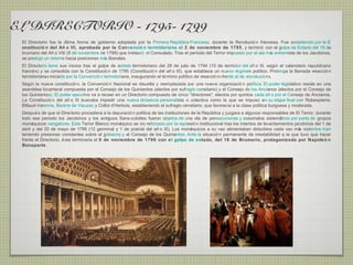 EL DIRECTORIO - 1795- 1799
 El Directorio fue la última forma de gobierno adoptada por la Primera Repú   blica Francesa, durante la Revolució n francesa. Fue establecido por la C
 onstitució n del Añ o III, aprobada por la Convenció n termidoriana el 2 de noviembre de 1795, y terminó con el golpe de Estado del 18 de
 brumario del Añ o VIII (9 de noviembre de 1799) que instauró el Consulado. Tras el período del Terror impuesto por el ala má extremista de los Jacobinos,
                                                                                                                             s
 se produjo un retorno hacia posiciones má liberales.
                                          s
 El Directorio tiene sus inicios tras el golpe de estado termidoriano del 28 de julio de 1794 (10 de termidor del añ o III, segú el calendario republicano
                                                                                                                                     n
 francé s) y se consolida con la Constitució n de 1795 (Constitució n del añ o III), que establece un nuevo ré gimen político. Prolonga la llamada «reacció n
 termidoriana» iniciada por la Convenció n termidoriana, inaugurando el té rmino político de «reacció n» frente al de «revolució n».
 Segú la nueva constitució n, la Convenció n Nacional es disuelta y reemplazada por una nueva organizació n política. El poder legislativo reside en una
      n
 asamblea bicameral compuesta por el Consejo de los Quinientos (electos por sufragio censitario) y el Consejo de los Ancianos (electos por el Consejo de
 los Quinientos). El poder ejecutivo va a recaer en un Directorio compuesto de cinco "directores", electos por quintos cada añ o por el Consejo de Ancianos.
 La Constitució n del añ o III buscaba impedir una nueva dictadura personalista o colectiva como la que se impuso en su etapa final con Robespierre,
 Billaud-Varenne, Barè re de Vieuzac y Collot d'Herbois, estableciendo el sufragio censitario, que favorecía a la clase política burguesa y moderada.
 Despué s de que el Directorio procediera a la depuració n política de las instituciones de la Repú blica y juzgara a algunos responsables de El Terror, durante
 todo ese periodo los Jacobinos y los antiguos Sans-culottes fueron objetos de una ola de persecuciones y asesinatos sistemá            ticos por parte de grupos
 moná  rquicos vengativos. Este Terror Blanco moná rquico se vio reforzado por la represió n institucional tras los intentos de levantamientos jacobinos del 1 de
 abril y del 20 de mayo de 1795 (12 germinal y 1 de prairial del añ o III). Los moná     rquicos a su vez alimentaban disturbios cada vez má violentos man
                                                                                                                                                  s
 teniendo presiones constantes sobre el gobierno y el Consejo de los Quinientos. Ante la situació n permanente de inestabilidad a la que tuvo que hacer
 frente el Directorio, é ste terminaría el 9 de noviembre de 1799 con e l golpe de estado, del 18 de Brumario, protagonizado por Napoleó n
 Bonaparte.
 
