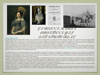 LA REINA MARIA
                                                                CRISTINA Y EL
Estatuto Real de 1834                                          ESTATUTO REAL
La intervención de los Cien Mil Hijos de San Luis en 1823 puso fin al Trienio liberal y dio paso a la llamada "Década Ominosa", en la que Fernando VII recuperó plenos
poderes desde 1823 a 1833, pero sin retornar plenamente al Antiguo Régimen sino entroncando con el despotismo ilustrado de Carlos III. La reacción antiliberal fue
menos fuerte que en la primera época, y ello provocó, en el marco de los problemas sucesorios, la división entre los "realistas puros", descontentos de la moderación del
régimen y que apoyaron al hermano del Rey, Don Carlos María Isidro, y aquellos que respaldaron a Fernando VII y su apertura moderada.
Tras la muerte del rey el 29 de septiembre de 1833, el 3 de octubre de ese año se hizo público su testamento, en el que nombraba a su viuda, María Cristina de Borbón,
Gobernadora del Reino durante la minoría de edad de su hija Isabel II, instituyéndose un Consejo de Gobierno que habría de asesorarla y que se encargaría de realizar la
transición liberal. La reforma, dirigida en primer término por Cea Bermúdez y más tarde por Martínez de la Rosa, no restablecería la Constitución de 1812, pero sí abriría
el paso a una nueva constitución, el Estatuto Real de 1834.

El Estatuto Real fue una constitución flexible, breve e incompleta. De tan sólo 50 artículos, que regulaban la organización de las Cortes, sus funciones y sus relaciones
con el Rey, no recogía ningún título dedicado a la Monarquía ni a sus Ministros y, sobre todo, no contenía una declaración de derechos fundamentales del ciudadano. Se
trató de una Carta Otorgada, similar a la concedida por Luis XVIII a los franceses en 1814. Es decir, una dejación voluntaria de poderes por parte de la Corona, que se vio
obligada por las circunstancias a transferirlos a otros órganos.
Los pilares del Estatuto Real fueron, en primer lugar, una soberanía compartida de las Cortes con el Rey. Se desechó, por tanto, la soberanía nacional. La separación de
poderes, recogida implícitamente, se articuló de manera flexible, permitiendo la colaboración e interacción entre los tres poderes y con ello el nacimiento por primera vez
en España del régimen parlamentario. El Estatuto reconoció formalmente la existencia del Consejo de Ministros y la compatibilidad entre el cargo de ministro y el de
parlamentario; además, la práctica dio carta de naturaleza a la cuestión de confianza y al voto de censura.
El segundo principio in inspirador del Estatuto Real fue su carácter moderado y conciliador. El Estatuto pretendió conjugar el orden y la libertad, la tradición con las ideas
nuevas, y buscó, sin éxito, la conciliación de todos los españoles, divididos en extremos ideológicos.
Aunque el Rey retuvo un poder considerable, el Estatuto otorgó cierta consistencia a la doctrina según la cual las funciones atribuidas formalmente al Rey por la
Constitución debían ser ejercidas de hecho por un Ministerio responsable. Cabe subrayar la potestad del Monarca de disolver las Cortes en caso de conflicto entre los
Ministros y el Parlamento.
 