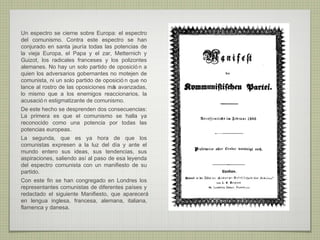 Un espectro se cierne sobre Europa: el espectro
del comunismo. Contra este espectro se han
conjurado en santa jauría todas las potencias de
la vieja Europa, el Papa y el zar, Metternich y
Guizot, los radicales franceses y los polizontes
alemanes. No hay un solo partido de oposició n a
quien los adversarios gobernantes no motejen de
comunista, ni un solo partido de oposició n que no
lance al rostro de las oposiciones má avanzadas,
                                     s
lo mismo que a los enemigos reaccionarios, la
acusació n estigmatizante de comunismo.
De este hecho se desprenden dos consecuencias:
La primera es que el comunismo se halla ya
reconocido como una potencia por todas las
potencias europeas.
La segunda, que es ya hora de que los
comunistas expresen a la luz del día y ante el
mundo entero sus ideas, sus tendencias, sus
aspiraciones, saliendo así al paso de esa leyenda
del espectro comunista con un manifiesto de su
partido.
Con este fin se han congregado en Londres los
representantes comunistas de diferentes países y
redactado el siguiente Manifiesto, que aparecerá
en lengua inglesa, francesa, alemana, italiana,
flamenca y danesa.
 
