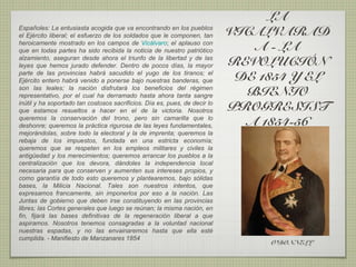 LA
Españoles: La entusiasta acogida que va encontrando en los pueblos
el Ejército liberal; el esfuerzo de los soldados que le componen, tan       VICALVARAD
heroicamente mostrado en los campos de Vicálvaro; el aplauso con
que en todas partes ha sido recibida la noticia de nuestro patriótico          A - LA
alzamiento, aseguran desde ahora el triunfo de la libertad y de las
leyes que hemos jurado defender. Dentro de pocos días, la mayor             REVOLUCIÓN
parte de las provincias habrá sacudido el yugo de los tiranos; el
Ejército entero habrá venido a ponerse bajo nuestras banderas, que           DE 1854 Y EL
son las leales; la nación disfrutará los beneficios del régimen
representativo, por el cual ha derramado hasta ahora tanta sangre             BIENIO
inútil y ha soportado tan costosos sacrificios. Día es, pues, de decir lo
que estamos resueltos a hacer en el de la victoria. Nosotros                PROGRESIST
queremos la conservación del trono, pero sin camarilla que lo
deshonre; queremos la práctica rigurosa de las leyes fundamentales,           A 1854-56
mejorándolas, sobre todo la electoral y la de imprenta; queremos la
rebaja de los impuestos, fundada en una estricta economía;
queremos que se respeten en los empleos militares y civiles la
antigüedad y los merecimientos; queremos arrancar los pueblos a la
centralización que los devora, dándoles la independencia local
necesaria para que conserven y aumenten sus intereses propios, y
como garantía de todo esto queremos y plantearemos, bajo sólidas
bases, la Milicia Nacional. Tales son nuestros intentos, que
expresamos francamente, sin imponerlos por eso a la nación. Las
Juntas de gobierno que deben irse constituyendo en las provincias
libres; las Cortes generales que luego se reúnan; la misma nación, en
fin, fijará las bases definitivas de la regeneración liberal a que
aspiramos. Nosotros tenemos consagradas a la voluntad nacional
nuestras espadas, y no las envainaremos hasta que ella esté
cumplida. - Manifiesto de Manzanares 1854
                                                                                 O’DONNELL
 