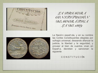 LA PRIMERA
  CONSTITUCIÓN
  DEMOCRÁTICA
    LA DE 1869

La Nació n españ ola, y en su nombre
las Cortes Constituyentes elegidas por
sufragio universal, deseando afianzar la
justicia, la libertad y la seguridad, y
proveer al bien de cuantos vivan en
Españ a, decretan y sancionan la
siguiente

        C O N S T I T U C I ÓN
 