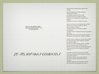 Quand nous chanterons le temps des
                                   cerises
                                   Et gai rossignol et merle moqueur
                                   Seront tous en fête
                                   Les belles auront la folie en tê
                                                                  te
                                   Et les amoureux du soleil au cœur
                                   Quand nous chanterons le temps des
                                   cerises
                                   Sifflera bien mieux le merle moqueur

                                   Mais il est bien court le temps des cerises
                                   Où l'on s'en va deux cueillir en rê
                                                                     vant
    Para ver esta película, debe   Des pendants d'oreille...
    disponer de QuickTime™ y de
          un descompresor .        Cerises d'amour aux robes pareilles
                                   (vermeilles)
                                   Tombant sous la feuille (mousse) en gouttes
                                   de sang...
                                   Mais il est bien court le temps des cerises
                                   Pendants de corail qu'on cueille en rê vant !

                                   Quand vous en serez au temps des cerises
                                   Si vous avez peur des chagrins d'amour
                                   É vitez les belles !
                                   Moi qui ne crains pas les peines cruelles
                                   Je ne vivrai pas sans souffrir un jour...
                                   Quand vous en serez au temps des cerises
                                   Vous aurez aussi des chagrins (peines)
                                   d'amour !



LE TEMP DES CERISES
                                   J'aimerai toujours le temps des cerises
                                   C'est de ce temps-là que je garde au cœur
                                   Une plaie ouverte !
                                   Et Dame Fortune, en m'é tant offerte
                                   Ne pourra jamais calmer(fermer) ma
                                   douleur...
                                   J'aimerai toujours le temps des cerises
                                   Et le souvenir que je garde au cœur !
 