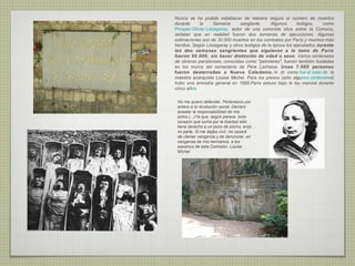 Nunca se ha podido establecer de manera segura el número de muertos
durante     la      Semaine     sanglante.      Algunos      testigos,   como
Prosper-Olivier Lissagaray, autor de una conocida obra sobre la Comuna,
señalan que en realidad fueron dos semanas de ejecuciones. Algunas
estimaciones son de 30.000 muertos en los combates por París y muchos más
heridos. Según Lissagaray y otros testigos de la época los ejecutados durante
las dos semanas sangrientas que siguieron a la toma de París
fueron 50.000, sin hacer distinción de edad o sexo. Varios centenares
de obreras parisienses, conocidas como "petroleras", fueron también fusiladas
en los muros del cementerio de Père Lachaise. Unas 7.000 personas
fueron desterradas a Nueva Caledonia ,19 20 como fue el caso de la
maestra anarquista Louise Michel. Para los presos (sólo algunos centenares)
hubo una amnistía general en 1889.París estuvo bajo la ley marcial durante
cinco años.

 No me quiero defender. Pertenezco por
 entero a la revolución social. Declaro
 aceptar la responsabilidad de mis
 actos.(...)Ya que, según parece, todo
 corazón que lucha por la libertad sólo
 tiene derecho a un poco de plomo, exijo
 mi parte. Si me dejáis vivir, no cesaré
 de clamar venganza y de denunciar, en
 venganza de mis hermanos, a los
 asesinos de esta Comisión. Louise
 MIchel
 